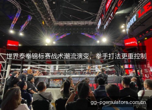 世界泰拳锦标赛战术潮流演变,拳手打法更重控制 世界泰拳锦标赛战术潮流演变,拳手打法更重控制